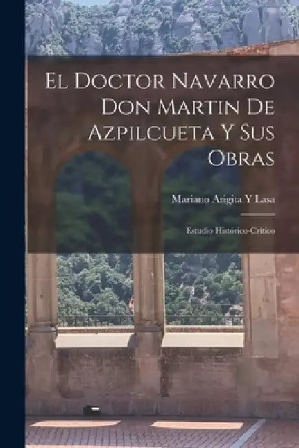 El Doctor Navarro Don Martin De Azpilcueta Y Sus Obras: Estudio Histórico-Crítico by Mariano Arigita y. Lasa