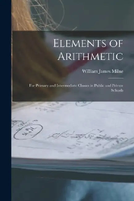 Elements of Arithmetic: For Primary and Intermediate Classes in Public and Private Schools by William James Milne
