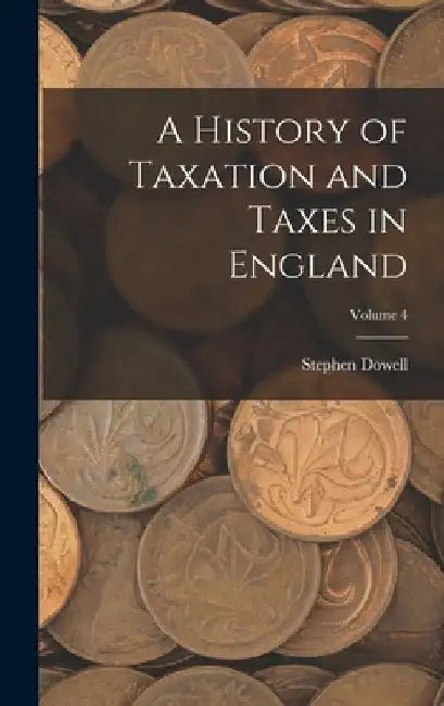 A History of Taxation and Taxes in England; Volume 4 by Stephen Dowell