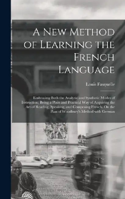 A New Method of Learning the French Language: Embracing Both the Analytic and Synthetic Modes of Instruction; Being a Plain and Practical Way of Acqui by Louis Fasquelle