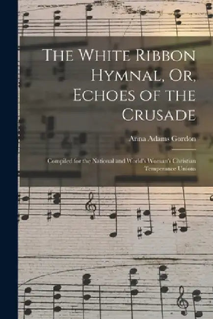 The White Ribbon Hymnal, Or, Echoes of the Crusade: Compiled for the National and World's Woman's Christian Temperance Unions by Anna Adams Gordon
