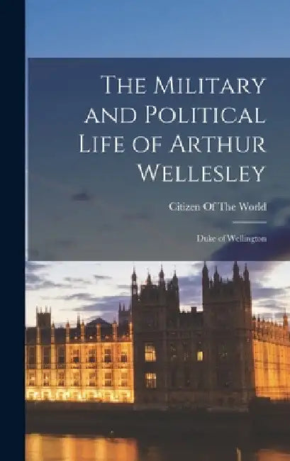 The Military and Political Life of Arthur Wellesley: Duke of Wellington by Citizen of the World