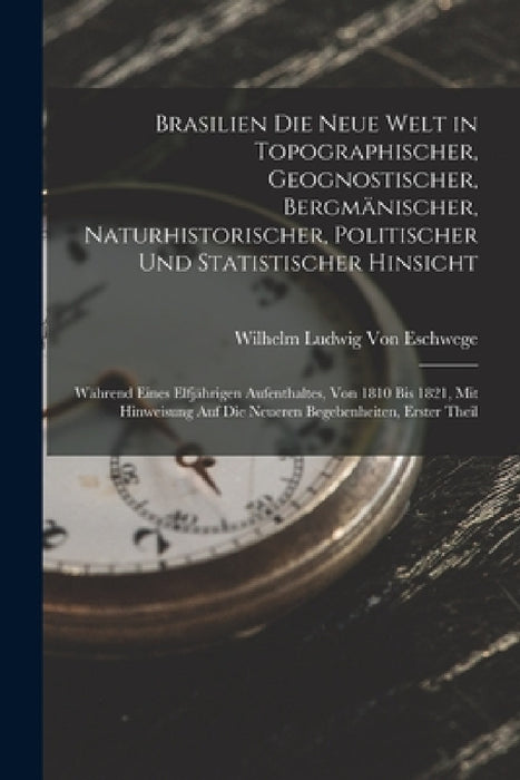 Brasilien Die Neue Welt in Topographischer, Geognostischer, Bergmänischer, Naturhistorischer, Politischer Und Statistischer Hinsicht: Während Eines El by Wilhelm Ludwig Von Eschwege
