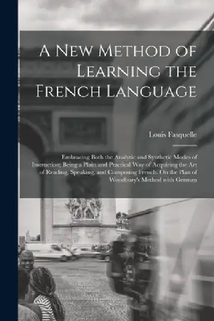 A New Method of Learning the French Language: Embracing Both the Analytic and Synthetic Modes of Instruction; Being a Plain and Practical Way of Acqui by Louis Fasquelle