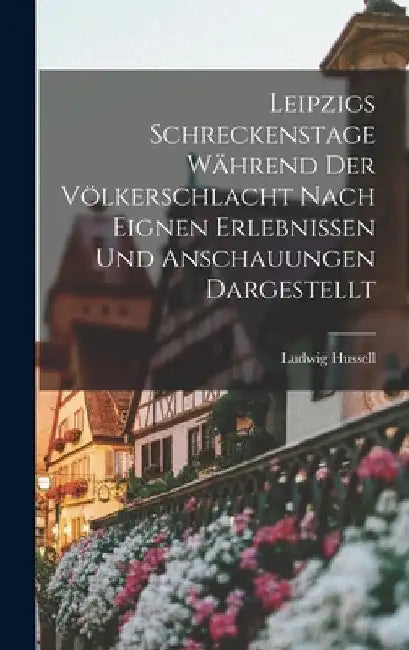 Leipzigs Schreckenstage Während Der Völkerschlacht Nach Eignen Erlebnissen Und Anschauungen Dargestellt by Ludwig Hussell