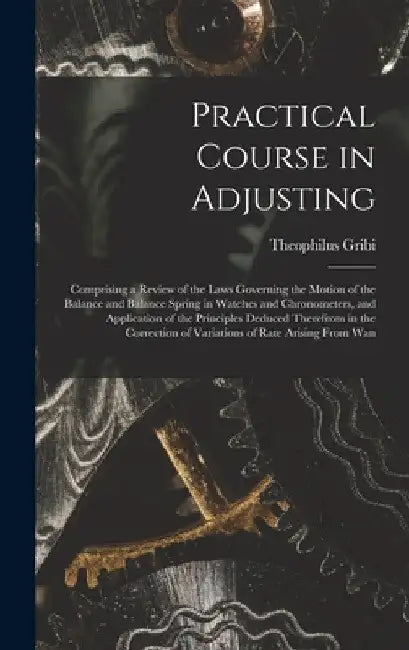 Practical Course in Adjusting: Comprising a Review of the Laws Governing the Motion of the Balance and Balance Spring in Watches and Chronometers, an by Theophilus Gribi