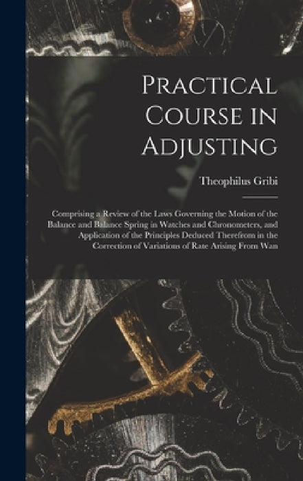 Practical Course in Adjusting: Comprising a Review of the Laws Governing the Motion of the Balance and Balance Spring in Watches and Chronometers, an by Theophilus Gribi
