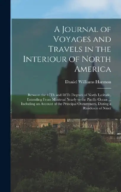 A Journal of Voyages and Travels in the Interiour of North America: Between the 47Th and 58Th Degrees of North Latitude, Extending From Montreal Nearl by Daniel Williams Harmon