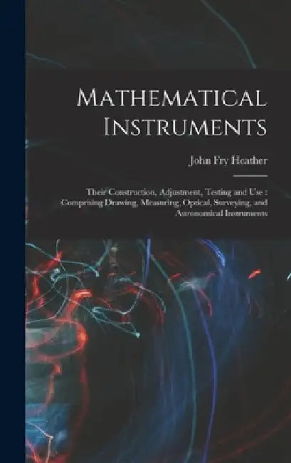 Mathematical Instruments: Their Construction, Adjustment, Testing and Use: Comprising Drawing, Measuring, Optical, Surveying, and Astronomical I by John Fry Heather