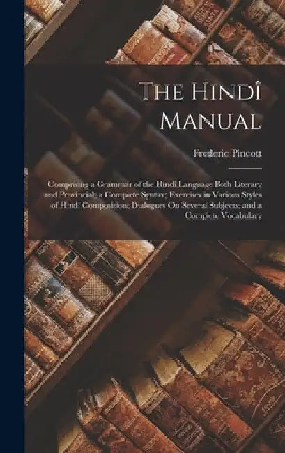 The Hindî Manual: Comprising a Grammar of the Hindî Language Both Literary and Provincial; a Complete Syntax; Exercises in Various Style by Frederic Pincott