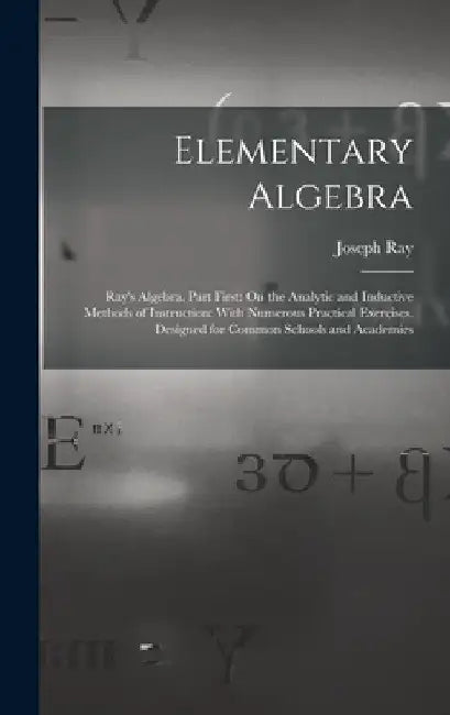 Elementary Algebra: Ray's Algebra. Part First: On the Analytic and Inductive Methods of Instruction: With Numerous Practical Exercises. De by Joseph Ray