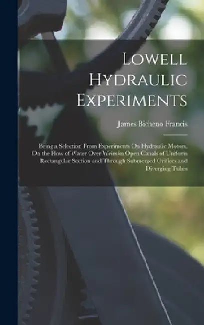 Lowell Hydraulic Experiments: Being a Selection From Experiments On Hydraulic Motors, On the Flow of Water Over Weirs, in Open Canals of Uniform Rec by James Bicheno Francis