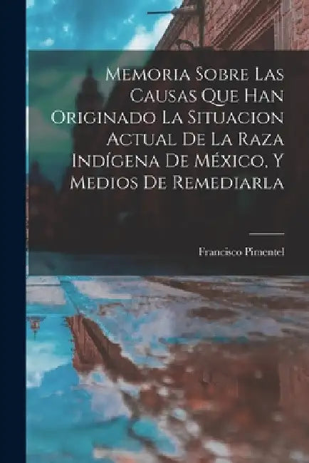 Memoria Sobre Las Causas Que Han Originado La Situacion Actual De La Raza Indígena De México, Y Medios De Remediarla by Francisco Pimentel