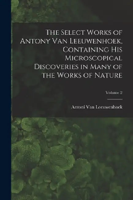 The Select Works of Antony Van Leeuwenhoek, Containing His Microscopical Discoveries in Many of the Works of Nature; Volume 2 by Antoni Van Leeuwenhoek