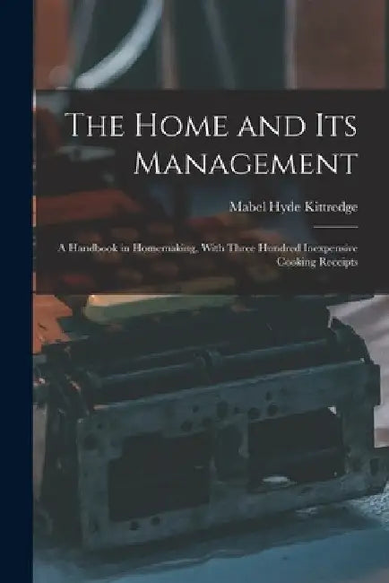 The Home and Its Management: A Handbook in Homemaking, With Three Hundred Inexpensive Cooking Receipts by Mabel Hyde Kittredge