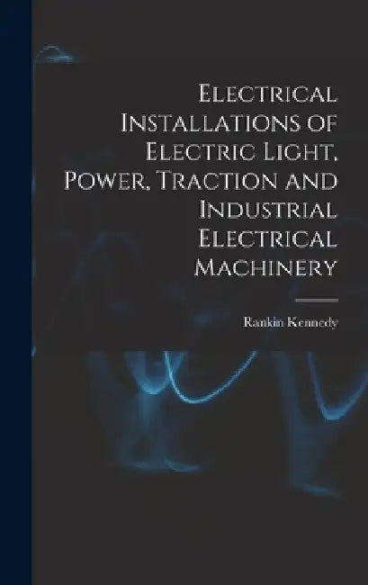 Electrical Installations of Electric Light, Power, Traction and Industrial Electrical Machinery by Rankin Kennedy