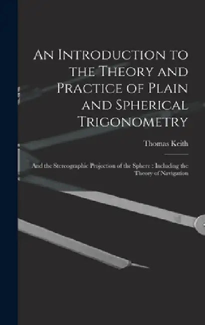 An Introduction to the Theory and Practice of Plain and Spherical Trigonometry: And the Stereographic Projection of the Sphere: Including the Theory o by Thomas Keith