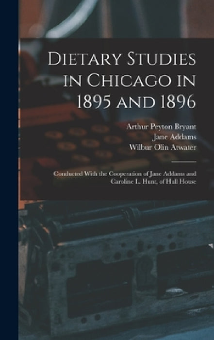 Dietary Studies in Chicago in 1895 and 1896: Conducted With the Cooperation of Jane Addams and Caroline L. Hunt, of Hull House by Jane Addams, Wilbur Olin Atwater, Arthur Peyton Bryant