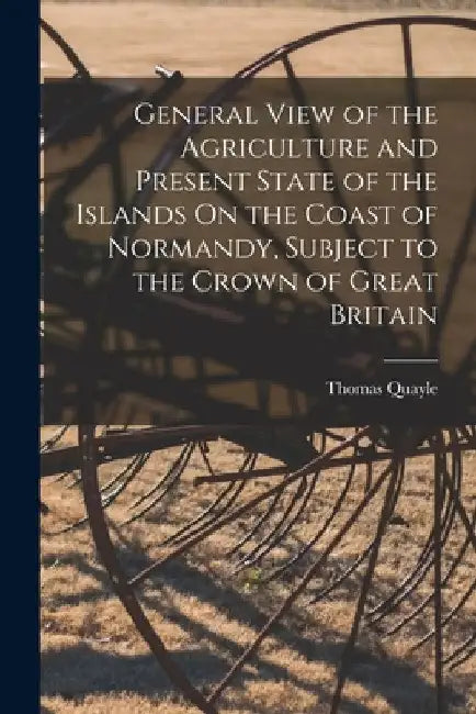General View of the Agriculture and Present State of the Islands On the Coast of Normandy, Subject to the Crown of Great Britain by Thomas Quayle