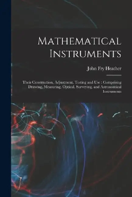 Mathematical Instruments: Their Construction, Adjustment, Testing and Use: Comprising Drawing, Measuring, Optical, Surveying, and Astronomical I by John Fry Heather