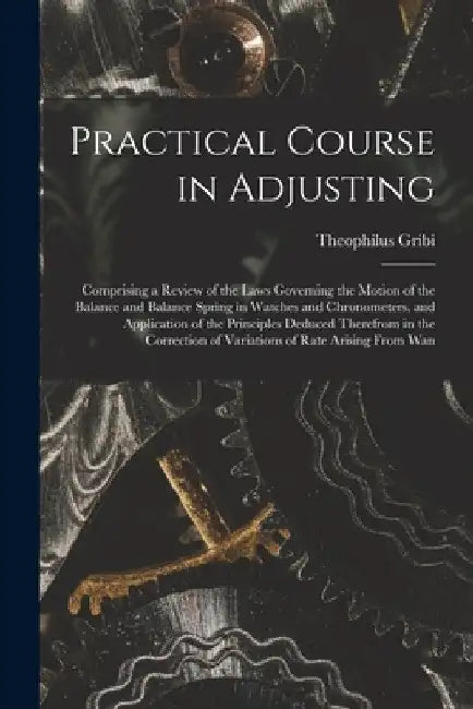 Practical Course in Adjusting: Comprising a Review of the Laws Governing the Motion of the Balance and Balance Spring in Watches and Chronometers, an by Theophilus Gribi