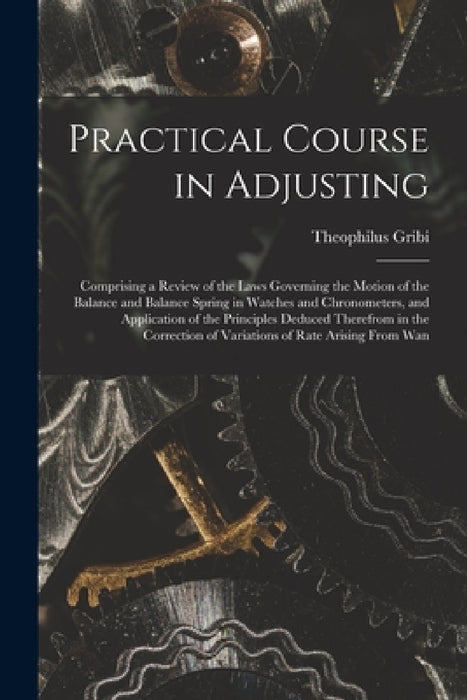 Practical Course in Adjusting: Comprising a Review of the Laws Governing the Motion of the Balance and Balance Spring in Watches and Chronometers, an by Theophilus Gribi