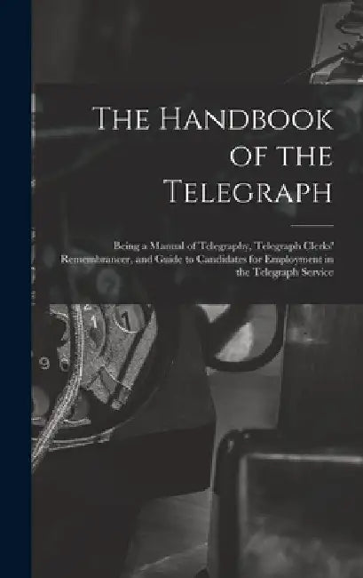 The Handbook of the Telegraph: Being a Manual of Telegraphy, Telegraph Clerks' Remembrancer, and Guide to Candidates for Employment in the Telegraph S by Anonymous