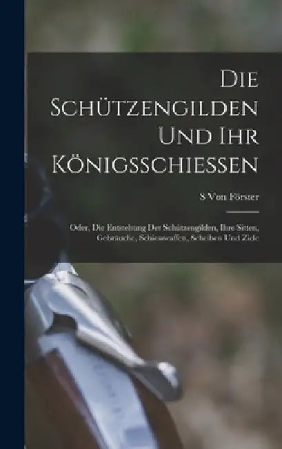 Die Schützengilden und ihr königsschiessen: Oder, die Entstehung der Schützengilden, ihre Sitten, Gebräuche, Schiesswaffen, Scheiben und Ziele by S. Von Förster