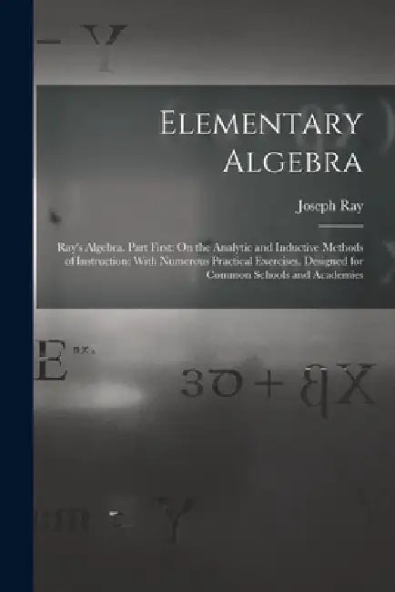 Elementary Algebra: Ray's Algebra. Part First: On the Analytic and Inductive Methods of Instruction: With Numerous Practical Exercises. De by Joseph Ray