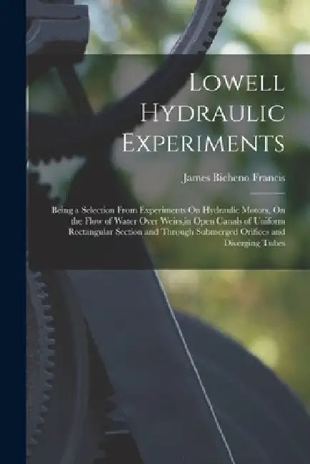 Lowell Hydraulic Experiments: Being a Selection From Experiments On Hydraulic Motors, On the Flow of Water Over Weirs, in Open Canals of Uniform Rec by James Bicheno Francis