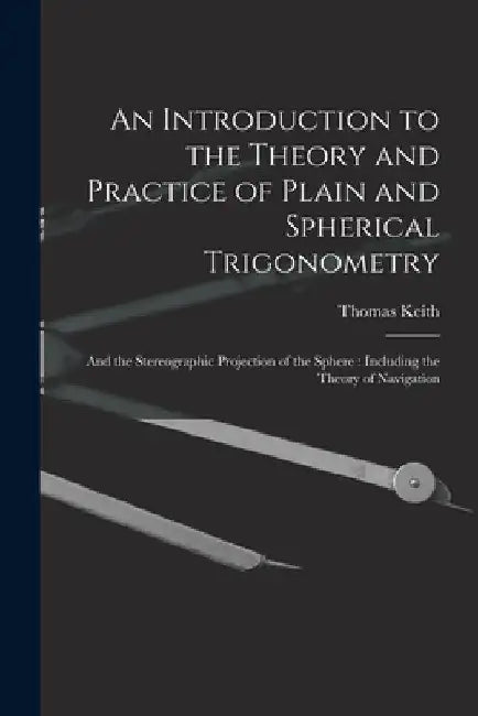 An Introduction to the Theory and Practice of Plain and Spherical Trigonometry: And the Stereographic Projection of the Sphere: Including the Theory o by Thomas Keith