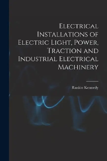 Electrical Installations of Electric Light, Power, Traction and Industrial Electrical Machinery by Rankin Kennedy
