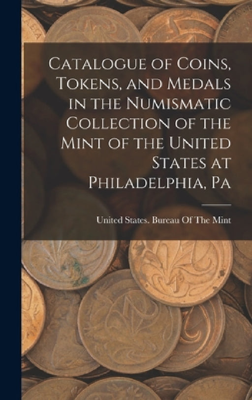 Catalogue of Coins, Tokens, and Medals in the Numismatic Collection of the Mint of the United States at Philadelphia, Pa by United States Bureau of the Mint