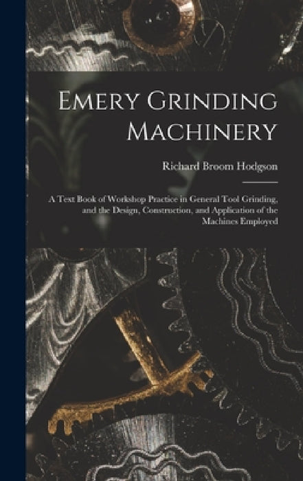 Emery Grinding Machinery: A Text Book of Workshop Practice in General Tool Grinding, and the Design, Construction, and Application of the Machin by Richard Broom Hodgson