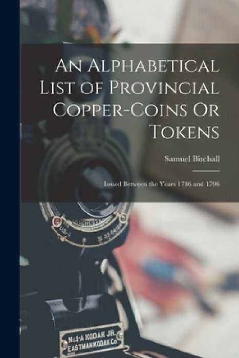 An Alphabetical List of Provincial Copper-Coins Or Tokens: Issued Between the Years 1786 and 1796 by Samuel Birchall