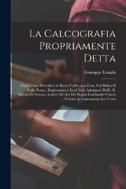 La Calcografia Propriamente Detta: Ossia L'arte D'incidere in Rame Coll'acqua-Forte, Col Bulino E Colla Punta; Ragionamenti Letti Nelle Adunanze Dell' by Giuseppe Longhi