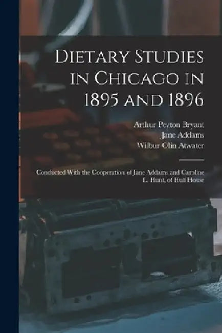 Dietary Studies in Chicago in 1895 and 1896: Conducted With the Cooperation of Jane Addams and Caroline L. Hunt, of Hull House by Jane Addams