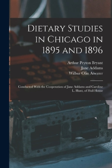 Dietary Studies in Chicago in 1895 and 1896: Conducted With the Cooperation of Jane Addams and Caroline L. Hunt, of Hull House by Jane Addams, Wilbur Olin Atwater, Arthur Peyton Bryant