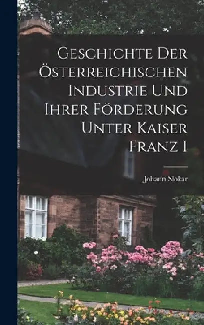 Geschichte Der Österreichischen Industrie und ihrer Förderung Unter Kaiser Franz I by Johann Slokar