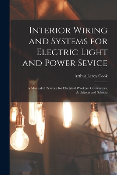 Interior Wiring and Systems for Electric Light and Power Sevice: A Manual of Practice for Electrical Workers, Contractors, Architects and Schools by Arthur Leroy Cook