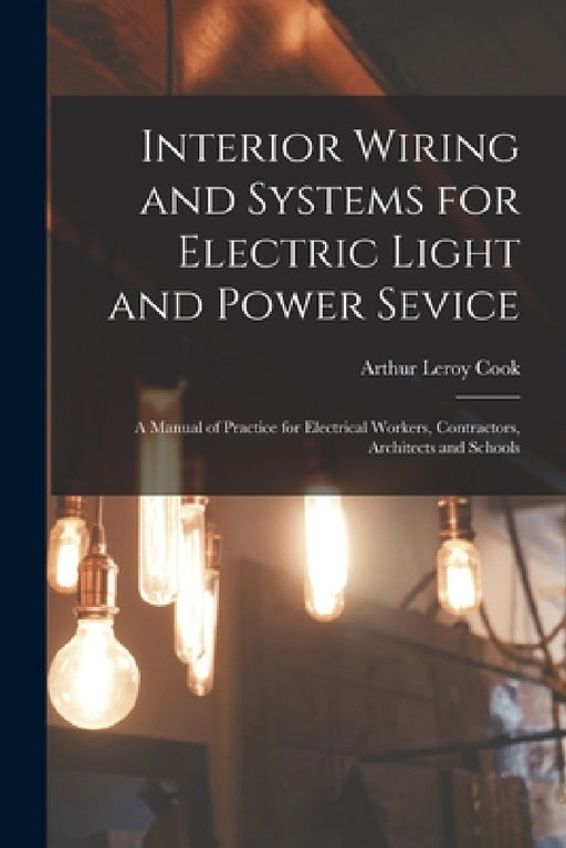 Interior Wiring and Systems for Electric Light and Power Sevice: A Manual of Practice for Electrical Workers, Contractors, Architects and Schools by Arthur Leroy Cook