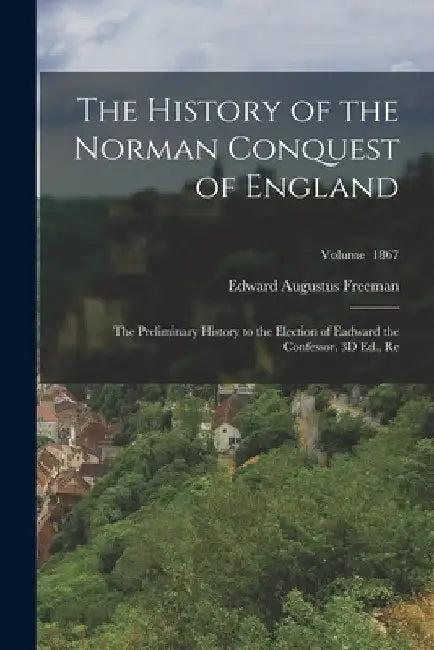 The History of the Norman Conquest of England: The Preliminary History to the Election of Eadward the Confessor. 3D Ed., Re; Volume 1867 by Edward Augustus Freeman
