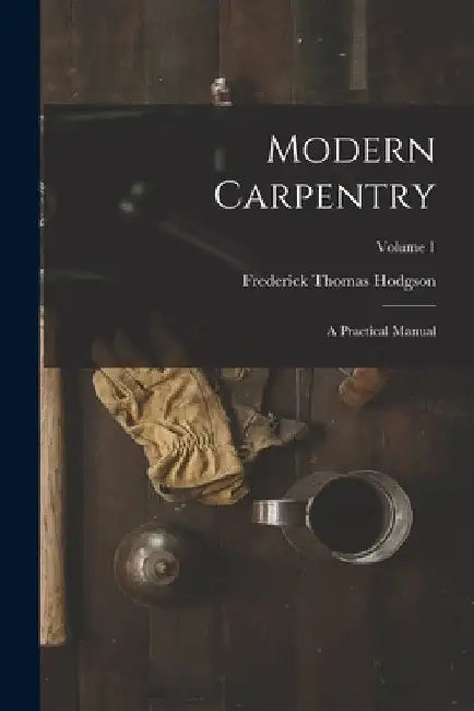 Modern Carpentry: A Practical Manual; Volume 1 by Frederick Thomas Hodgson