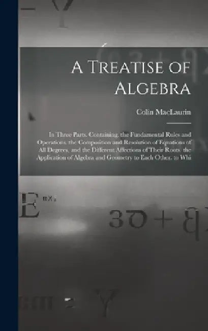A Treatise of Algebra: In Three Parts. Containing. the Fundamental Rules and Operations. the Composition and Resolution of Equations of All D by Colin Maclaurin