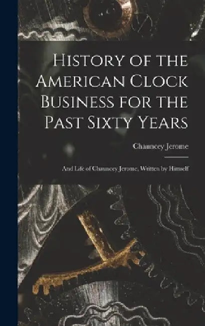 History of the American Clock Business for the Past Sixty Years: And Life of Chauncey Jerome, Written by Himself by Chauncey Jerome
