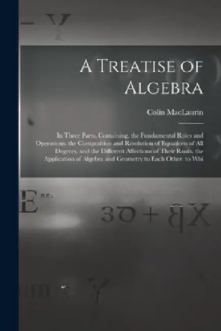 A Treatise of Algebra: In Three Parts. Containing. the Fundamental Rules and Operations. the Composition and Resolution of Equations of All D by Colin Maclaurin
