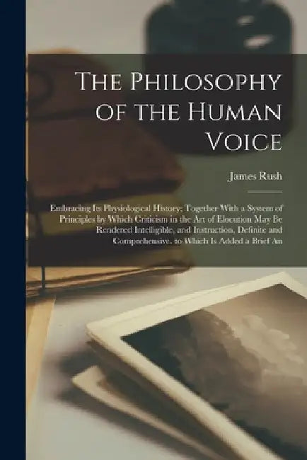 The Philosophy of the Human Voice: Embracing Its Physiological History; Together With a System of Principles by Which Criticism in the Art of Elocutio by James Rush