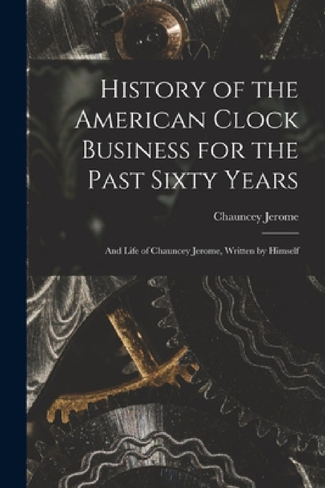 History of the American Clock Business for the Past Sixty Years: And Life of Chauncey Jerome, Written by Himself by Chauncey Jerome