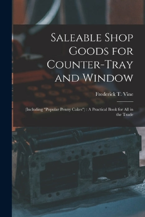Saleable Shop Goods for Counter-Tray and Window: (Including "popular Penny Cakes"): A Practical Book for All in the Trade by Frederick T. Vine