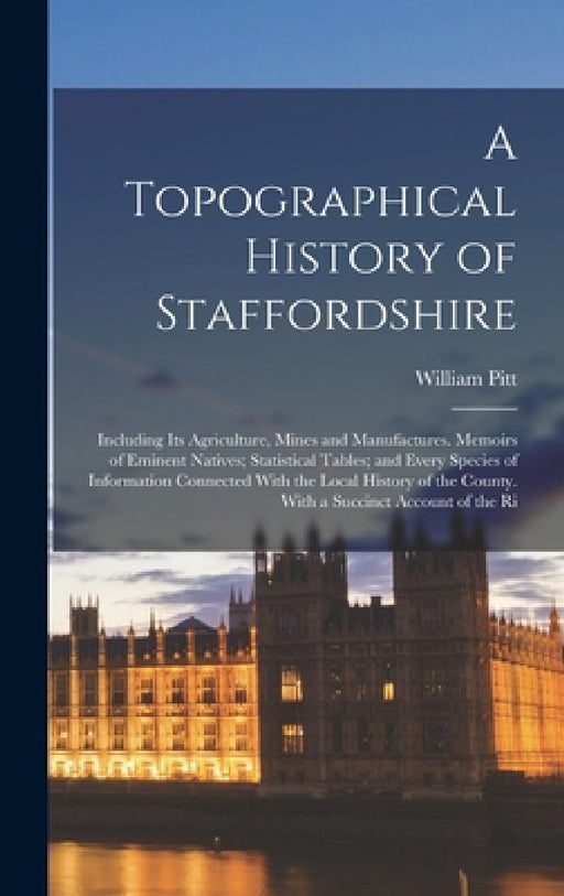 A Topographical History of Staffordshire: Including Its Agriculture, Mines and Manufactures. Memoirs of Eminent Natives; Statistical Tables; and Every by William Pitt
